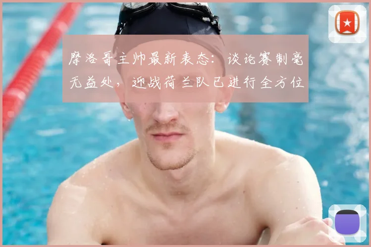 摩洛哥主帅最新表态：谈论赛制毫无益处，迎战荷兰队已进行全方位战术部署，2026世界杯备战前瞻