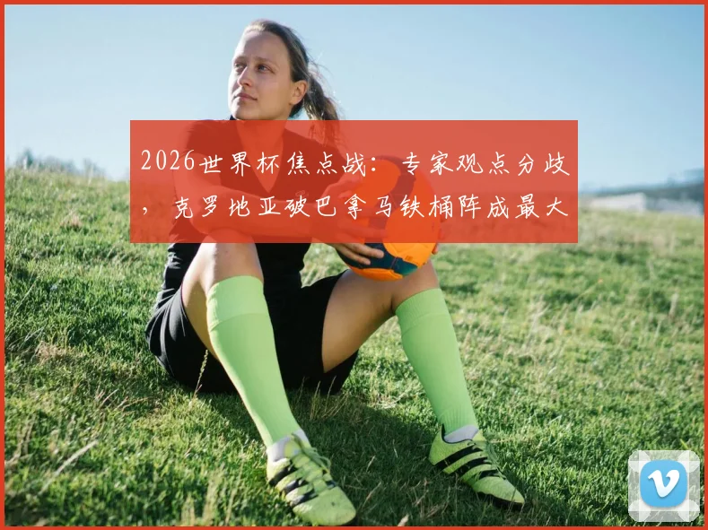 2026世界杯焦点战：专家观点分歧，克罗地亚破巴拿马铁桶阵成最大看点