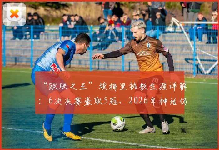 “欧联之王”埃梅里执教生涯详解：6次决赛豪取5冠，2026年神话仍在继续？