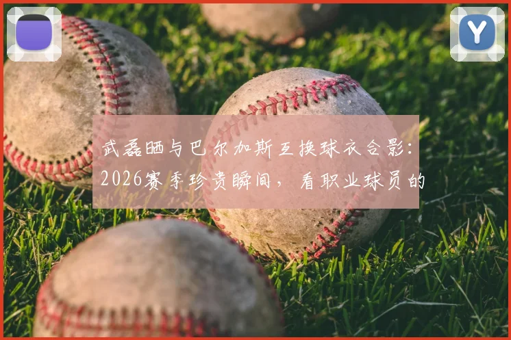 武磊晒与巴尔加斯互换球衣合影:2026赛季珍贵瞬间,看职业球员的赛场情谊与老友重逢的喜悦