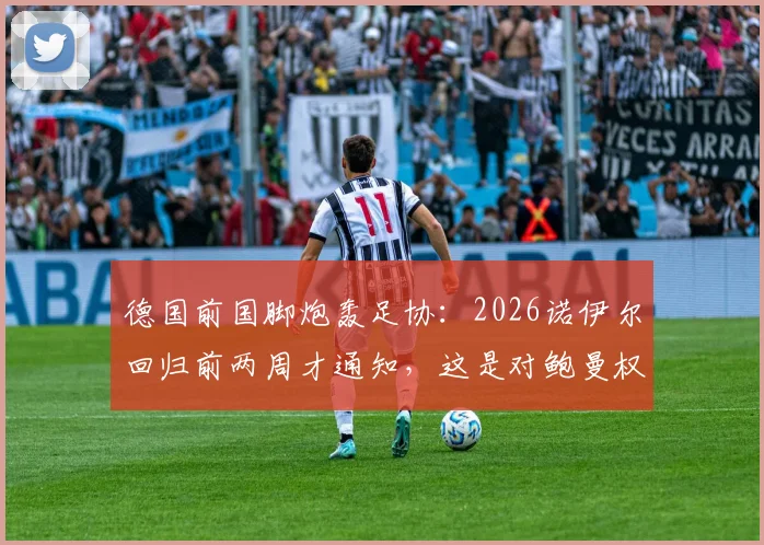德国前国脚炮轰足协：2026诺伊尔回归前两周才通知，这是对鲍曼权威的公然漠视