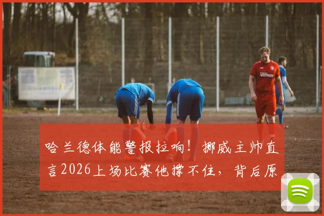 哈兰德体能警报拉响!挪威主帅直言2026上场比赛他撑不住,背后原因与恢复方案详解