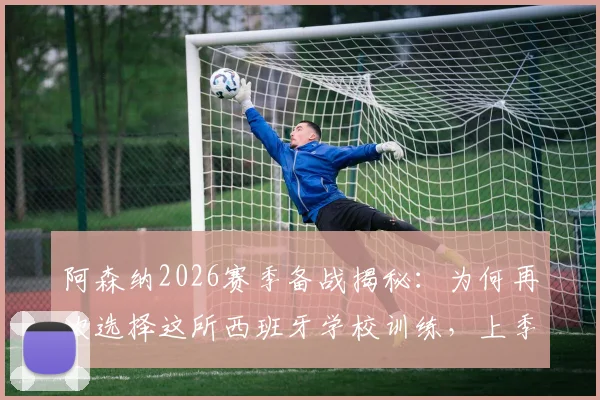 阿森纳2026赛季备战揭秘:为何再次选择这所西班牙学校训练,上季曾在此淘汰皇马