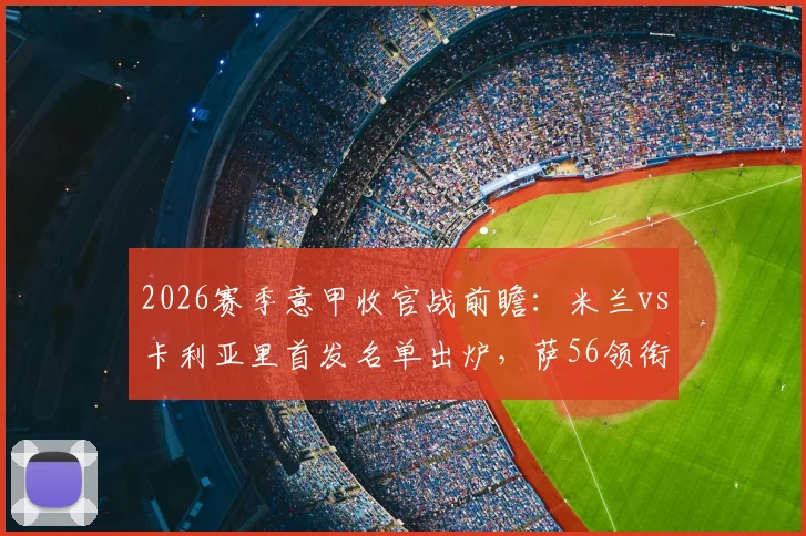 2026赛季意甲收官战前瞻：米兰vs卡利亚里首发名单出炉，萨56领衔出战，赢球锁定欧冠席位关键解析