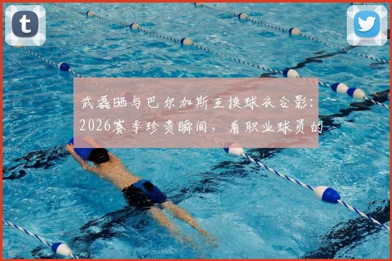 武磊晒与巴尔加斯互换球衣合影：2026赛季珍贵瞬间，看职业球员的赛场情谊与老友重逢的喜悦