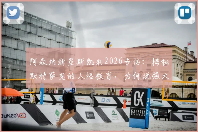 阿森纳新星斯凯利2026专访：揭秘默特萨克的人格教育，为何说强大更衣室是球队赢球基础