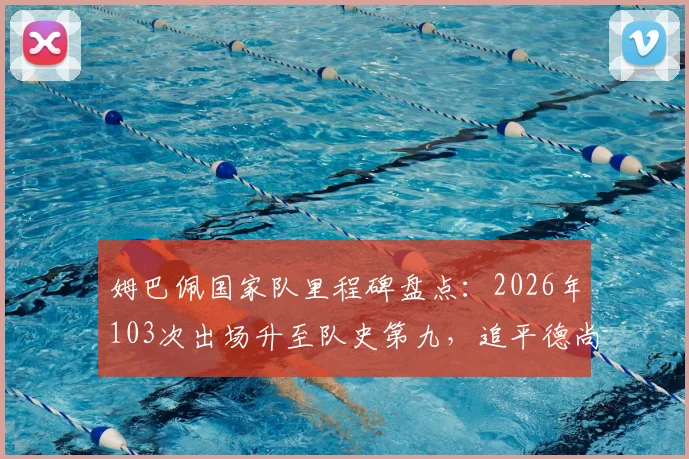 姆巴佩国家队里程碑盘点:2026年103次出场升至队史第九,追平德尚并列,附法国队出场榜前十解析