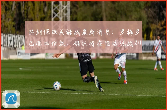 热刺保级关键战最新消息：罗梅罗已返回伦敦，确认将在场边观战2026赛季生死战