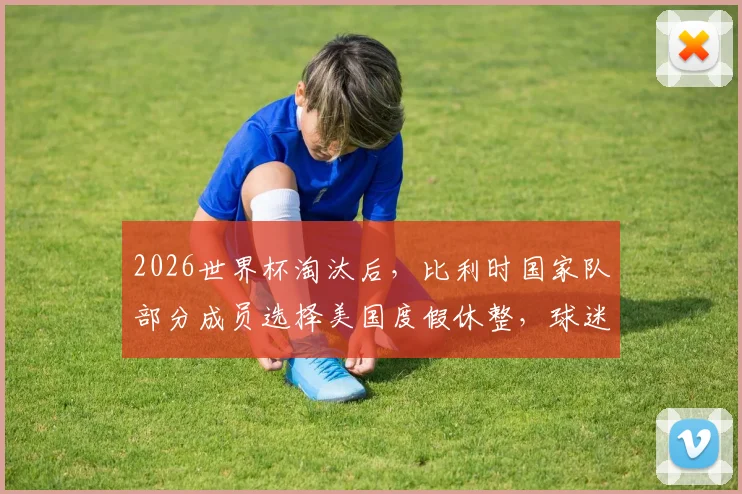 2026世界杯淘汰后,比利时国家队部分成员选择美国度假休整,球迷热议背后原因