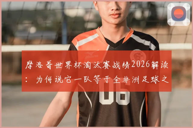 摩洛哥世界杯淘汰赛战绩2026解读:为何说它一队等于全非洲足球之和?