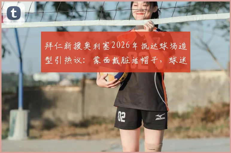 拜仁新援奥利塞2026年抵达球场造型引热议:蒙面戴脏话帽子,球迷调侃“嘉豪来了”