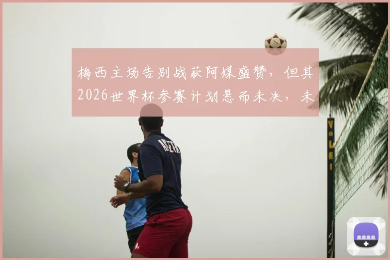 梅西主场告别战获阿媒盛赞,但其2026世界杯参赛计划悬而未决,未来动向深度分析