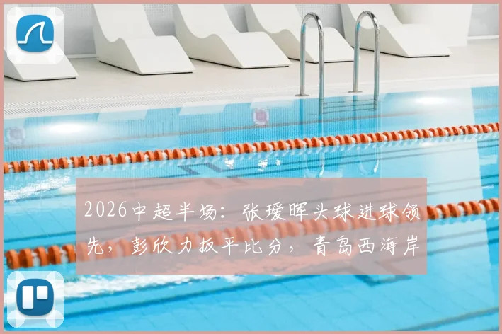 2026中超半场:张瑷晖头球进球领先,彭欣力扳平比分,青岛西海岸1-1浙江队,两队表现分析回顾