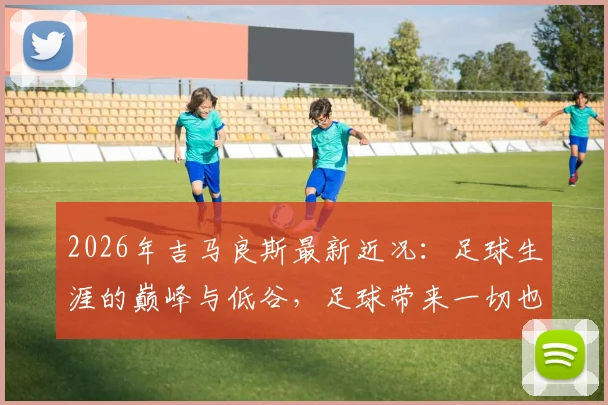 2026年吉马良斯最新近况:足球生涯的巅峰与低谷,足球带来一切也带来最深切的痛楚