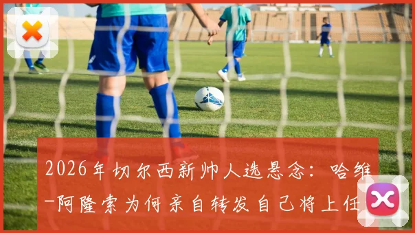 2026年切尔西新帅人选悬念：哈维-阿隆索为何亲自转发自己将上任的报道？背后动机与潜在影响全解析