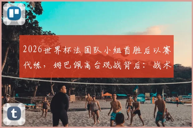 2026世界杯法国队小组首胜后以赛代练,姆巴佩高台观战背后:战术演练与球星轮休解读