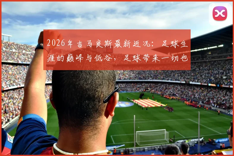 2026年吉马良斯最新近况：足球生涯的巅峰与低谷，足球带来一切也带来最深切的痛楚