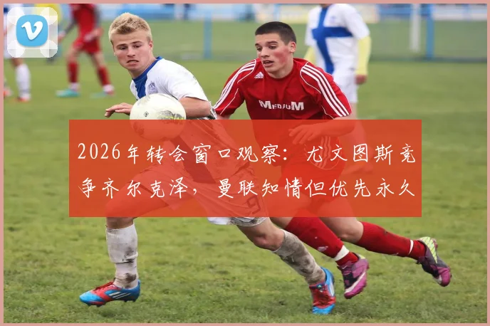 2026年转会窗口观察:尤文图斯竞争齐尔克泽,曼联知情但优先永久转会方案
