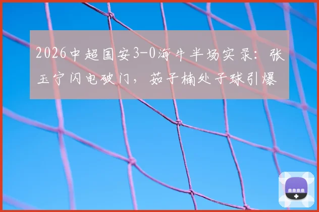 2026中超国安3-0海牛半场实录:张玉宁闪电破门,茹子楠处子球引爆全场,附比赛集锦与战术要点解读