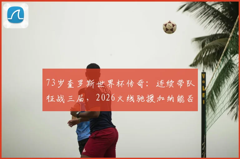 73岁奎罗斯世界杯传奇：连续带队征战三届，2026火线驰援加纳能否再创奇迹？