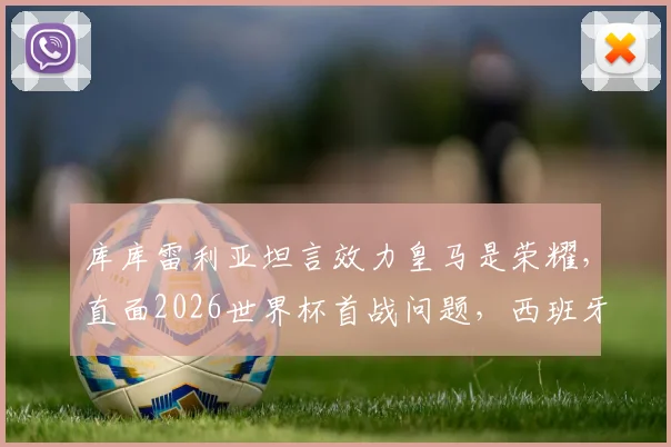 库库雷利亚坦言效力皇马是荣耀，直面2026世界杯首战问题，西班牙左路飞翼未来可期