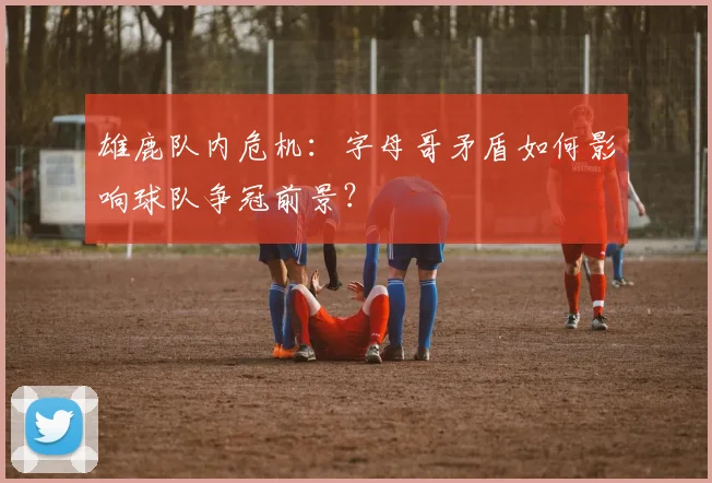 雄鹿队内危机:字母哥矛盾如何影响球队争冠前景?