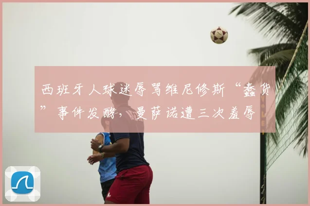 西班牙人球迷辱骂维尼修斯“蠢货”事件发酵，曼萨诺遭三次羞辱