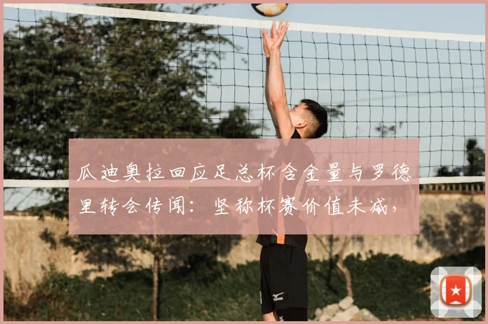 瓜迪奥拉回应足总杯含金量与罗德里转会传闻：坚称杯赛价值未减，对皇马接触不知情