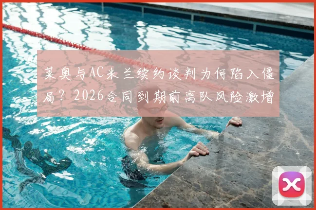 莱奥与AC米兰续约谈判为何陷入僵局？2026合同到期前离队风险激增，球迷需知三大关键分歧