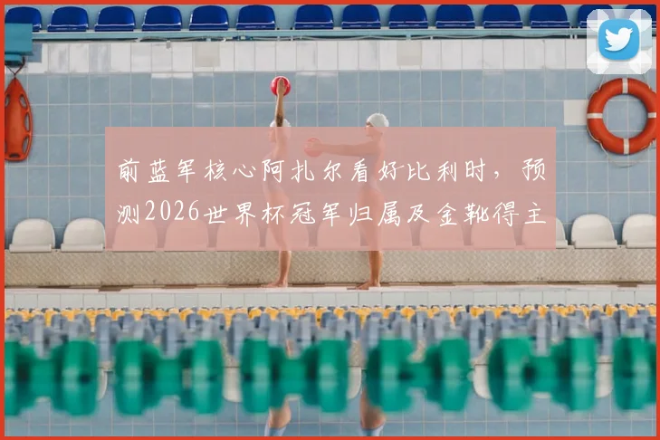 前蓝军核心阿扎尔看好比利时,预测2026世界杯冠军归属及金靴得主,球迷热议球星观点