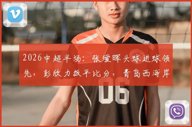 2026中超半场：张瑷晖头球进球领先，彭欣力扳平比分，青岛西海岸1-1浙江队，两队表现分析回顾