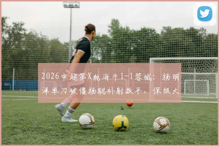 2026中超第X轮海牛1-1蓉城：杨明洋单刀破僵杨聪补射扳平，保级大战激烈纷呈