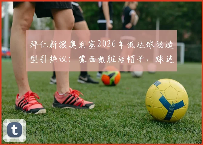 拜仁新援奥利塞2026年抵达球场造型引热议：蒙面戴脏话帽子，球迷调侃“嘉豪来了”