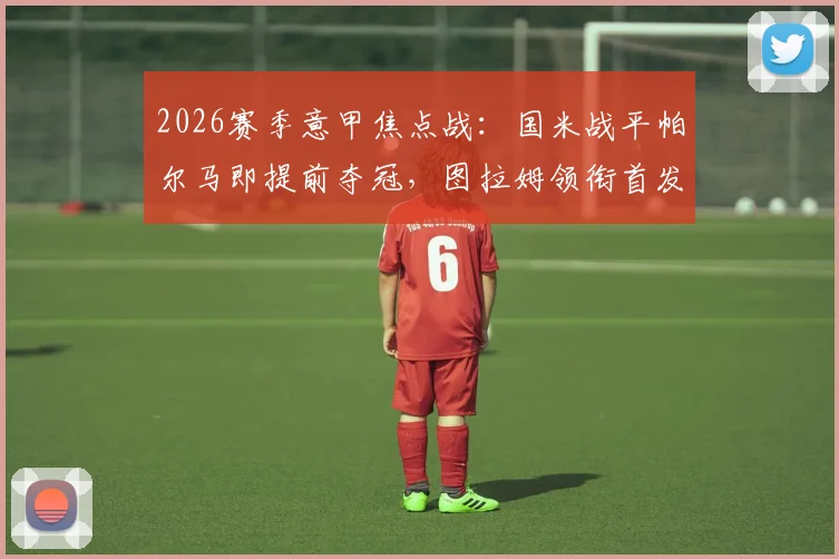 2026赛季意甲焦点战：国米战平帕尔马即提前夺冠，图拉姆领衔首发，巴雷拉坐镇中场关键解析