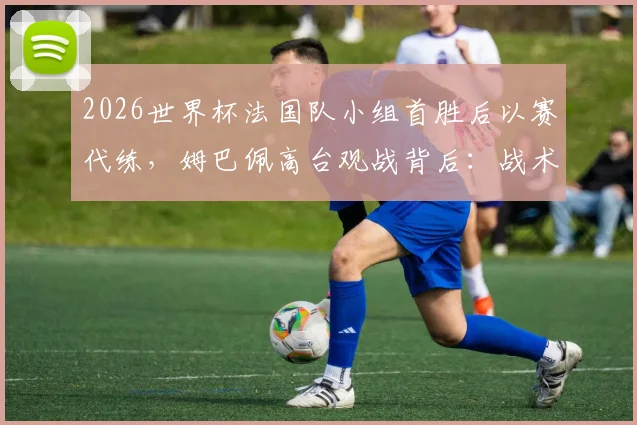 2026世界杯法国队小组首胜后以赛代练，姆巴佩高台观战背后：战术演练与球星轮休解读