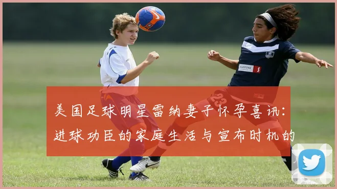 美国足球明星雷纳妻子怀孕喜讯:进球功臣的家庭生活与宣布时机的背后故事