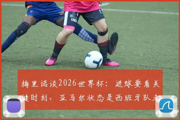 梅里诺谈2026世界杯:进球要看关键时刻,亚马尔状态是西班牙队未来关键点