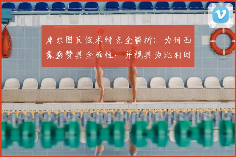 库尔图瓦技术特点全解析：为何西蒙盛赞其全面性，并视其为比利时2026年世界杯争冠的关键基石？