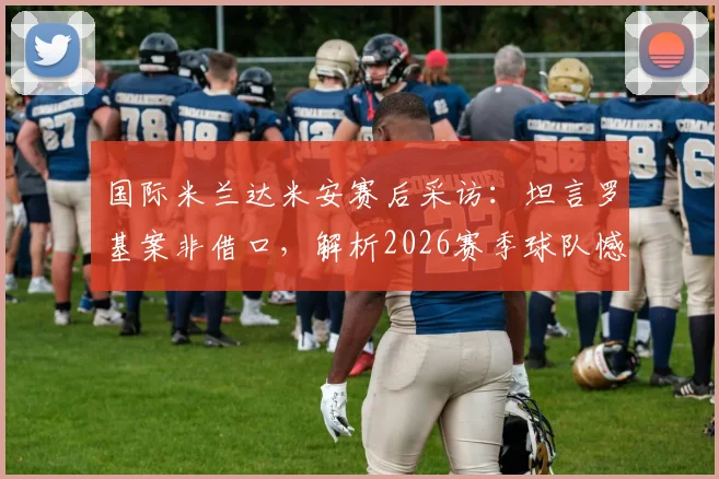 国际米兰达米安赛后采访:坦言罗基案非借口,解析2026赛季球队憾负背后原因与真实心态
