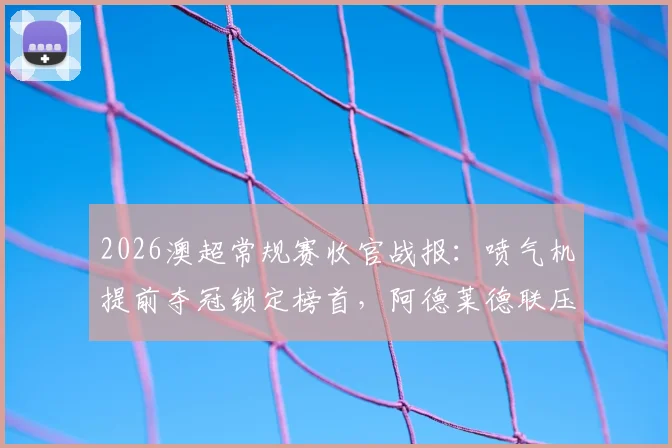 2026澳超常规赛收官战报:喷气机提前夺冠锁定榜首,阿德莱德联压哨晋级半决赛对阵分析