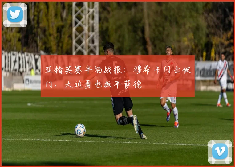亚精英赛半场战报：穆希卡闪击破门，大迫勇也扳平萨德