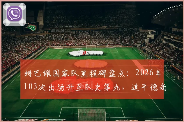 姆巴佩国家队里程碑盘点：2026年103次出场升至队史第九，追平德尚并列，附法国队出场榜前十解析