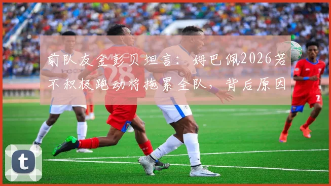 前队友金彭贝坦言：姆巴佩2026若不积极跑动将拖累全队，背后原因与团队协作深度解析