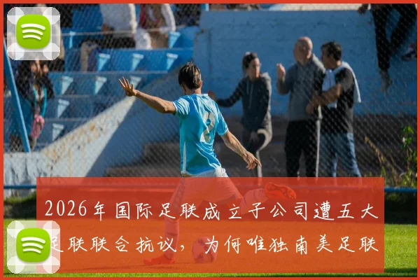 2026年国际足联成立子公司遭五大足联联合抗议,为何唯独南美足联沉默不语?最新进展与各方立场深度分析