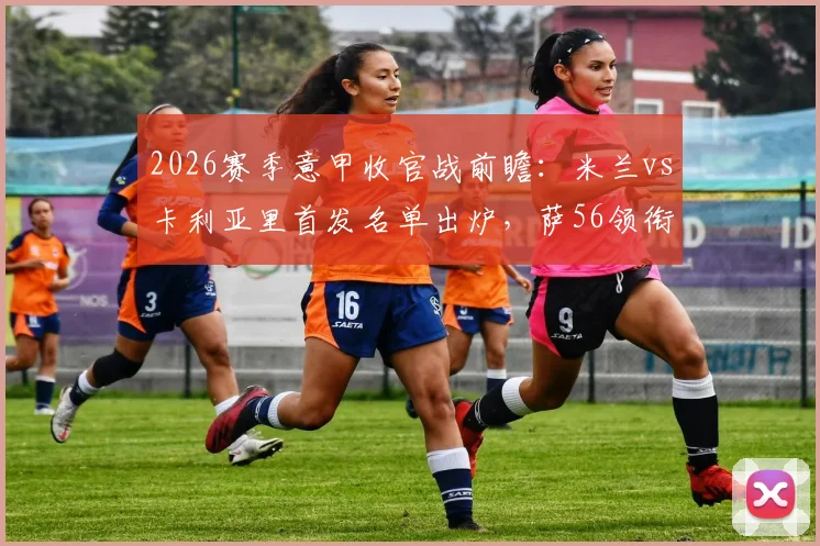 2026赛季意甲收官战前瞻：米兰vs卡利亚里首发名单出炉，萨56领衔出战，赢球锁定欧冠席位关键解析