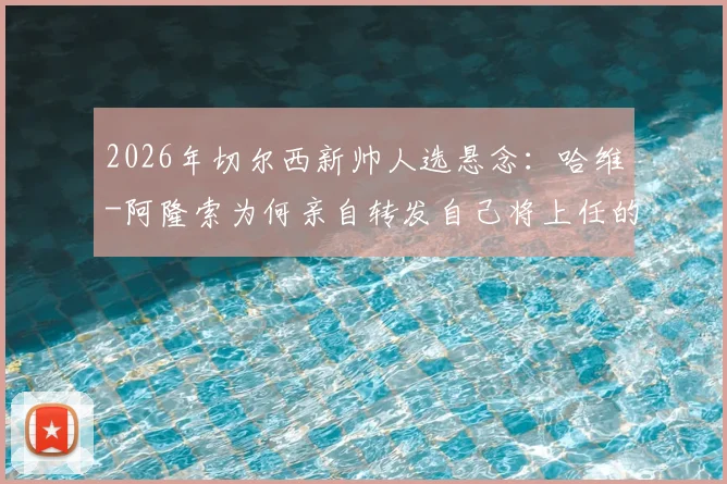 2026年切尔西新帅人选悬念：哈维-阿隆索为何亲自转发自己将上任的报道？背后动机与潜在影响全解析