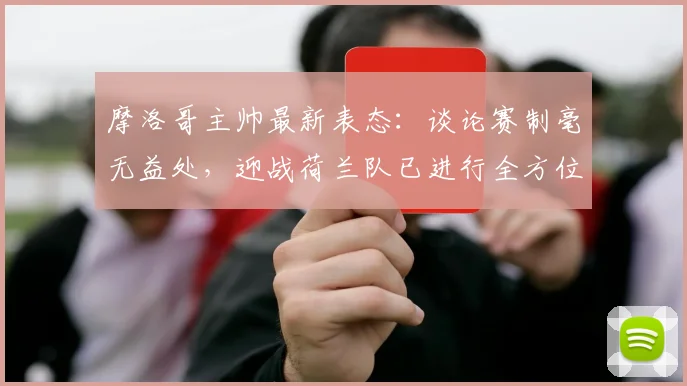 摩洛哥主帅最新表态：谈论赛制毫无益处，迎战荷兰队已进行全方位战术部署，2026世界杯备战前瞻
