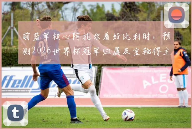 前蓝军核心阿扎尔看好比利时，预测2026世界杯冠军归属及金靴得主，球迷热议球星观点
