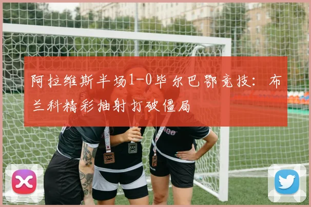 阿拉维斯半场1-0毕尔巴鄂竞技：布兰科精彩抽射打破僵局