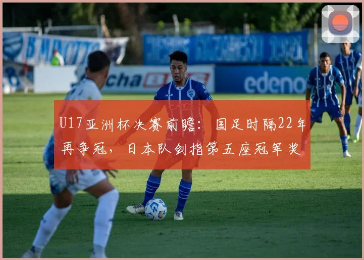 U17亚洲杯决赛前瞻：国足时隔22年再争冠，日本队剑指第五座冠军奖杯，赛前深度解析